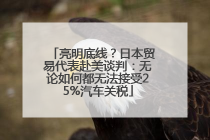 亮明底线？日本贸易代表赴美谈判：无论如何都无法接受25%汽车关税
