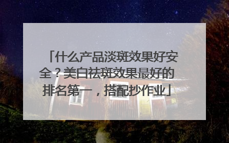 什么产品淡斑效果好安全？美白祛斑效果最好的排名第一，搭配抄作业