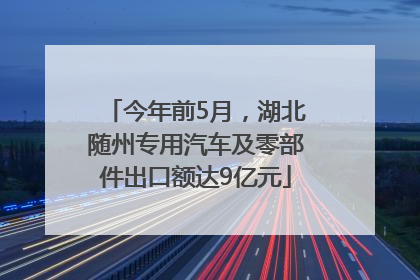 今年前5月，湖北随州专用汽车及零部件出口额达9亿元