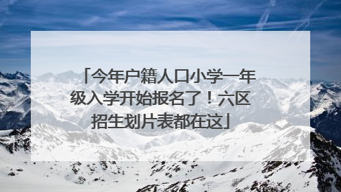 今年户籍人口小学一年级入学开始报名了！六区招生划片表都在这