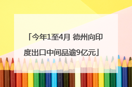 今年1至4月 德州向印度出口中间品逾9亿元