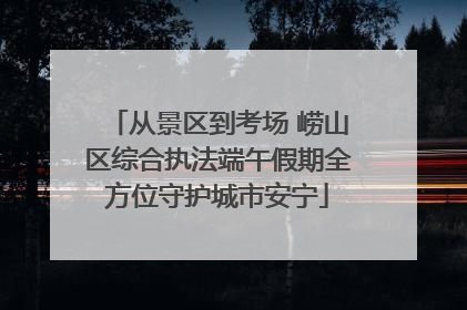 从景区到考场 崂山区综合执法端午假期全方位守护城市安宁