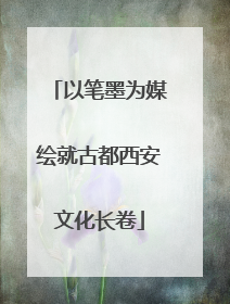 以笔墨为媒绘就古都西安文化长卷