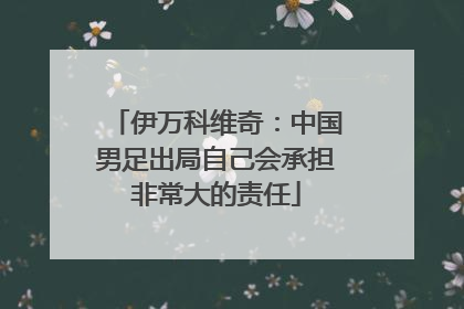 伊万科维奇：中国男足出局自己会承担非常大的责任