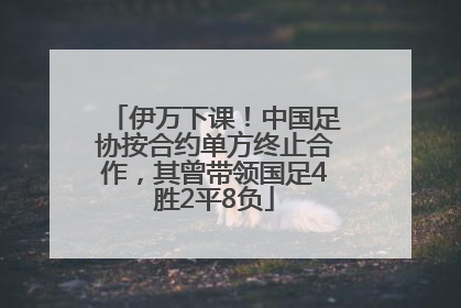 伊万下课！中国足协按合约单方终止合作，其曾带领国足4胜2平8负