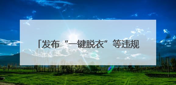 发布“一键脱衣”等违规AI产品？涉小红书、哔哩哔哩等平台！上海出手