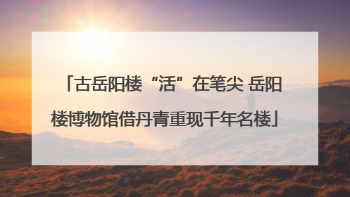 古岳阳楼“活”在笔尖 岳阳楼博物馆借丹青重现千年名楼