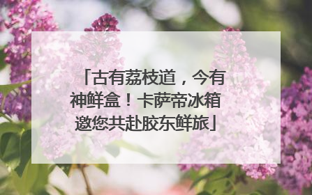 古有荔枝道，今有神鲜盒！卡萨帝冰箱邀您共赴胶东鲜旅