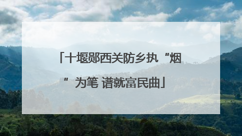 十堰郧西关防乡执“烟”为笔 谱就富民曲