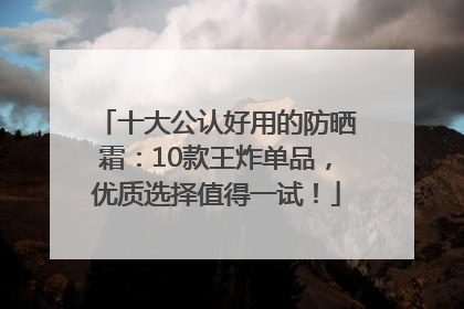 十大公认好用的防晒霜：10款王炸单品，优质选择值得一试！