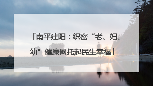 南平建阳：织密“老、妇、幼”健康网托起民生幸福