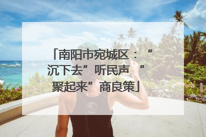 南阳市宛城区：“沉下去”听民声 “聚起来”商良策