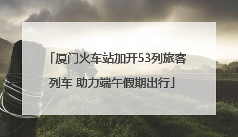 厦门火车站加开53列旅客列车 助力端午假期出行