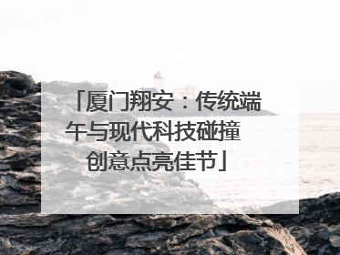厦门翔安：传统端午与现代科技碰撞 创意点亮佳节