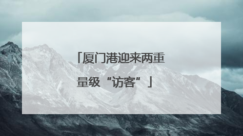 厦门港迎来两重量级“访客”