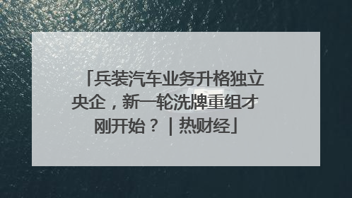 兵装汽车业务升格独立央企，新一轮洗牌重组才刚开始？｜热财经