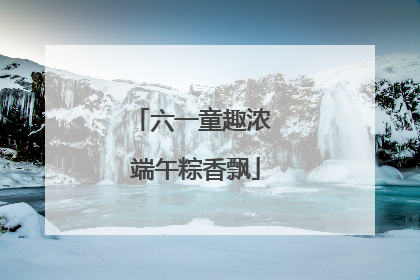 六一童趣浓 端午粽香飘