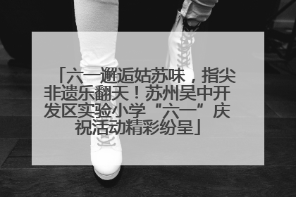 六一邂逅姑苏味，指尖非遗乐翻天！苏州吴中开发区实验小学“六一”庆祝活动精彩纷呈