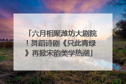 六月相聚潍坊大剧院！舞蹈诗剧《只此青绿》再掀宋韵美学热潮