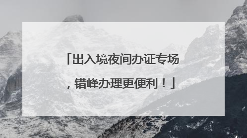 出入境夜间办证专场，错峰办理更便利！