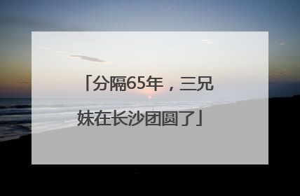 分隔65年，三兄妹在长沙团圆了