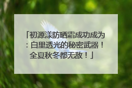 初源漾防晒霜成功成为：白里透光的秘密武器！全夏秋冬都无敌！