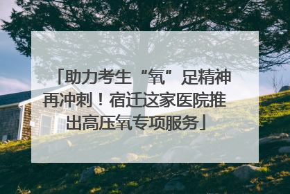 助力考生“氧”足精神再冲刺！宿迁这家医院推出高压氧专项服务