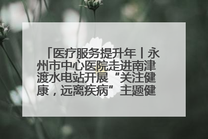 医疗服务提升年丨永州市中心医院走进南津渡水电站开展“关注健康，远离疾病”主题健康促进活动