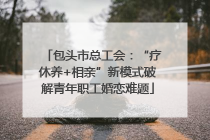 包头市总工会：“疗休养+相亲”新模式破解青年职工婚恋难题