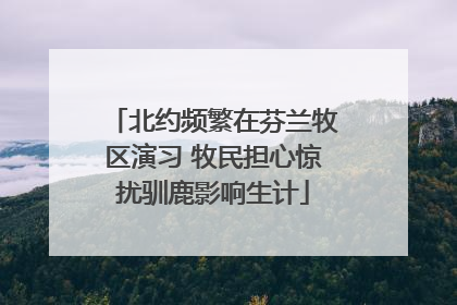 北约频繁在芬兰牧区演习 牧民担心惊扰驯鹿影响生计