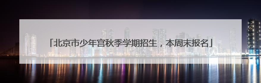 北京市少年宫秋季学期招生，本周末报名
