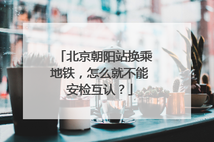 北京朝阳站换乘地铁，怎么就不能安检互认？