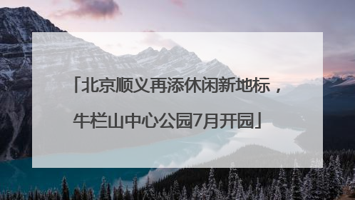 北京顺义再添休闲新地标，牛栏山中心公园7月开园