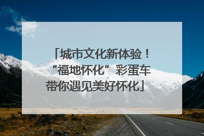 城市文化新体验！“福地怀化”彩蛋车带你遇见美好怀化