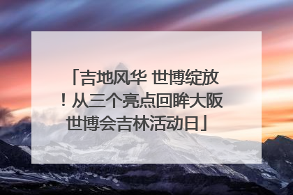 吉地风华 世博绽放！从三个亮点回眸大阪世博会吉林活动日