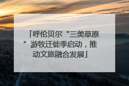 呼伦贝尔“三美草原”游牧迁徙季启动，推动文旅融合发展