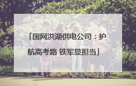国网洪湖供电公司：护航高考路 铁军显担当