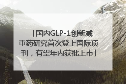 国内GLP-1创新减重药研究首次登上国际顶刊，有望年内获批上市