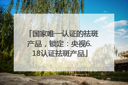国家唯一认证的祛斑产品，锁定：央视6.18认证祛斑产品