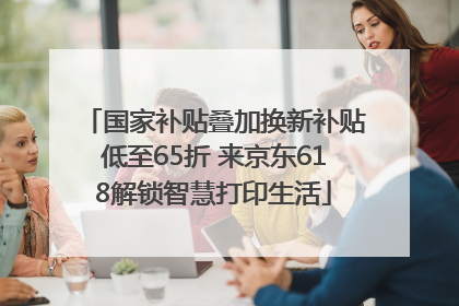 国家补贴叠加换新补贴低至65折 来京东618解锁智慧打印生活