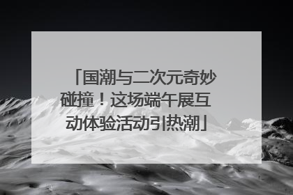国潮与二次元奇妙碰撞！这场端午展互动体验活动引热潮