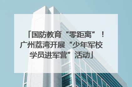国防教育“零距离”！广州荔湾开展“少年军校学员进军营”活动