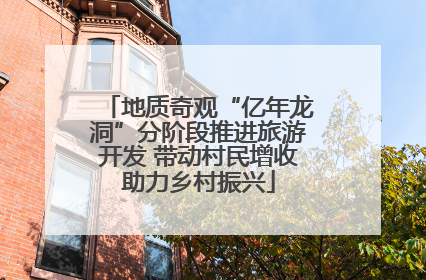 地质奇观“亿年龙洞”分阶段推进旅游开发 带动村民增收助力乡村振兴