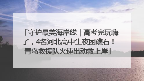 守护最美海岸线｜高考完玩嗨了，4名河北高中生夜困礁石！青岛救援队火速出动救上岸