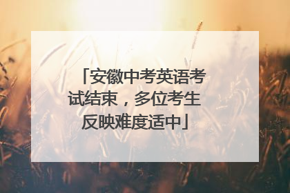 安徽中考英语考试结束，多位考生反映难度适中