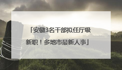 安徽3名干部拟任厅级新职！多地市最新人事