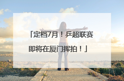 定档7月！乒超联赛即将在厦门挥拍！