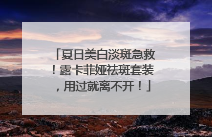 夏日美白淡斑急救！露卡菲娅祛斑套装，用过就离不开！