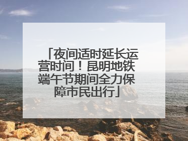 夜间适时延长运营时间！昆明地铁端午节期间全力保障市民出行