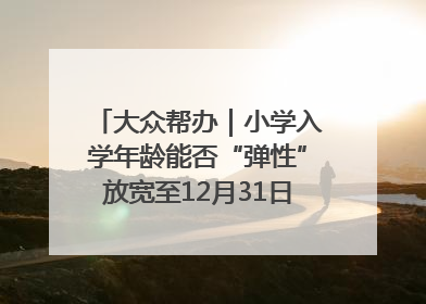 大众帮办｜小学入学年龄能否“弹性”放宽至12月31日？有地方已在探索